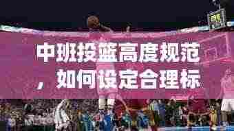 中班投篮高度规范,如何设定合理标准,提升孩子篮球技能?