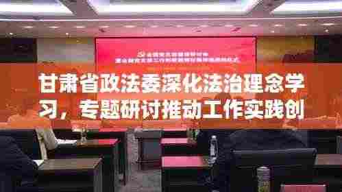 甘肃省政法委深化法治理念学习，专题研讨推动工作实践创新