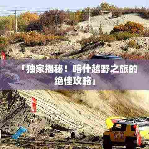 「独家揭秘！喀什越野之旅的绝佳攻略」