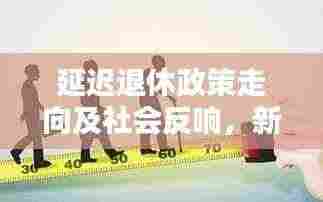 延迟退休政策走向及社会反响,新闻头条热议