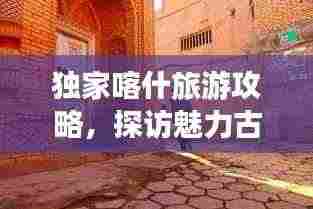 独家喀什旅游攻略,探访魅力古城,畅游丝路秘境!
