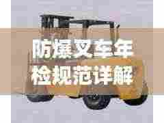 防爆叉车年检规范详解,保障安全,提升效率