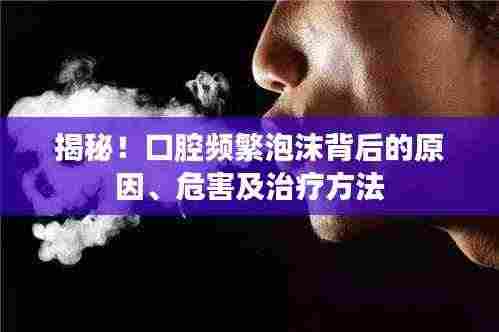 揭秘！口腔频繁泡沫背后的原因、危害及治疗方法