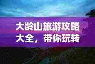 大龄山旅游攻略大全,带你玩转这座神秘之地!