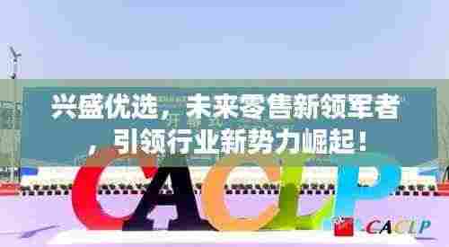 兴盛优选,未来零售新领军者,引领行业新势力崛起!
