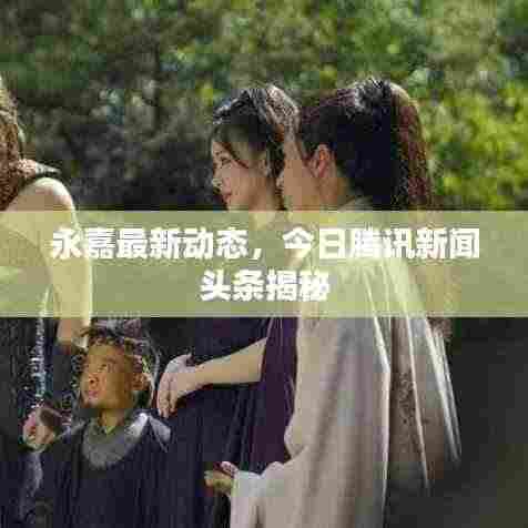 永嘉最新动态，今日腾讯新闻头条揭秘