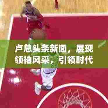 卢总头条新闻，展现领袖风采，引领时代潮流新篇章